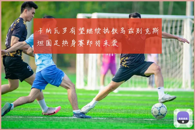 卡纳瓦罗有望继续执教乌兹别克斯坦国足热身赛即将来袭