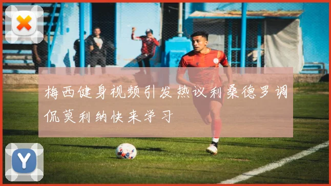 梅西健身视频引发热议利桑德罗调侃莫利纳快来学习