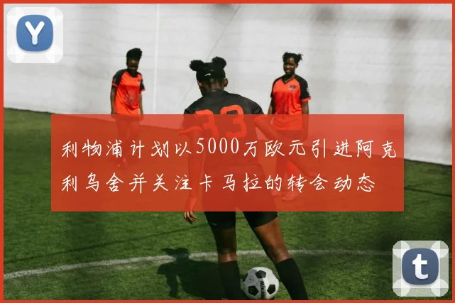 利物浦计划以5000万欧元引进阿克利乌舍并关注卡马拉的转会动态