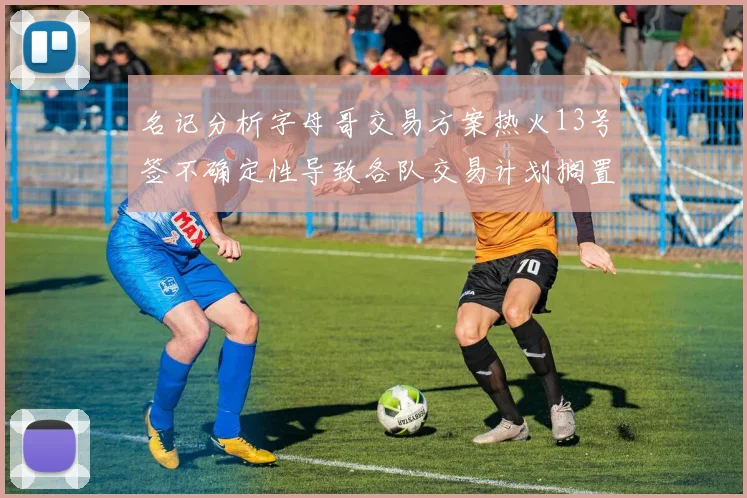 名记分析字母哥交易方案热火13号签不确定性导致各队交易计划搁置