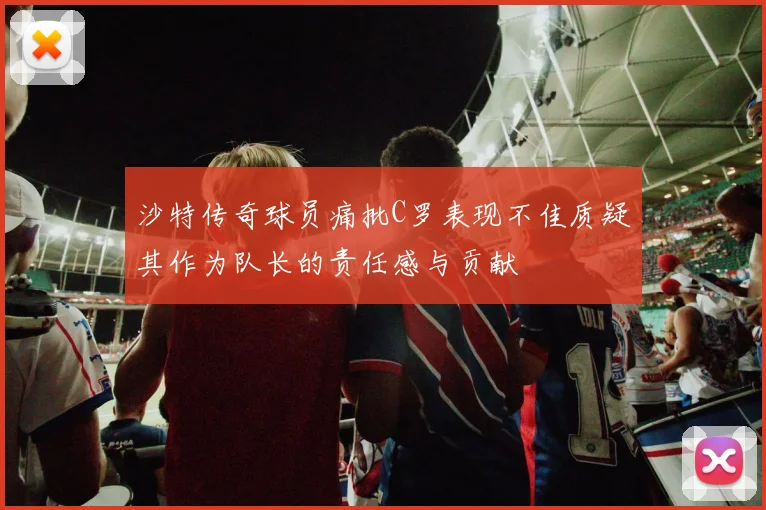 沙特传奇球员痛批C罗表现不佳质疑其作为队长的责任感与贡献