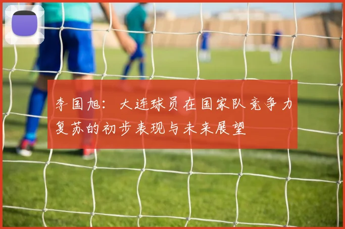 李国旭：大连球员在国家队竞争力复苏的初步表现与未来展望