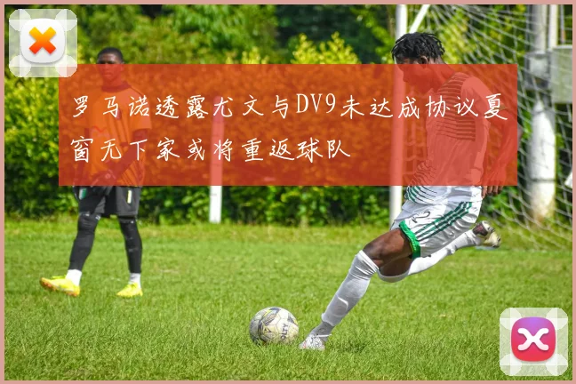 罗马诺透露尤文与DV9未达成协议夏窗无下家或将重返球队
