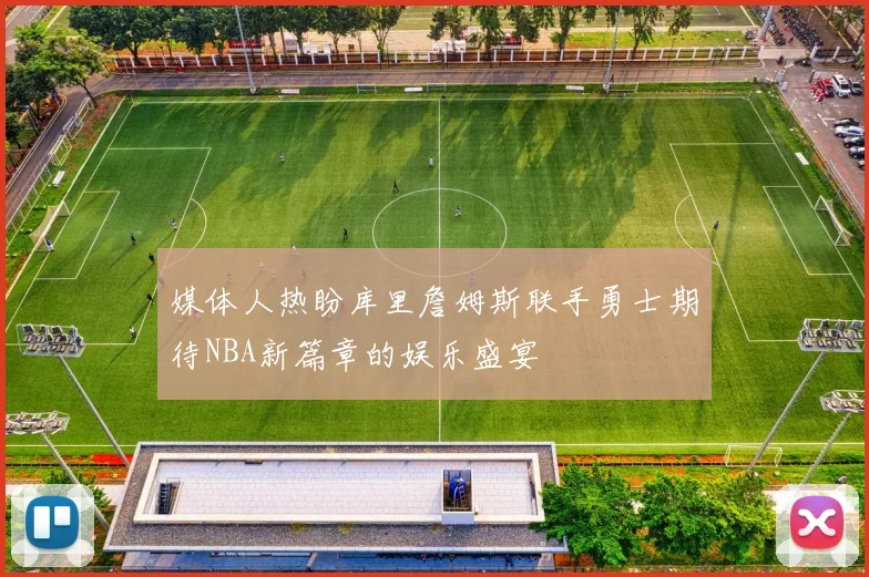 媒体人热盼库里詹姆斯联手勇士期待NBA新篇章的娱乐盛宴