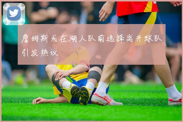 詹姆斯或在湖人队前选择离开球队引发热议