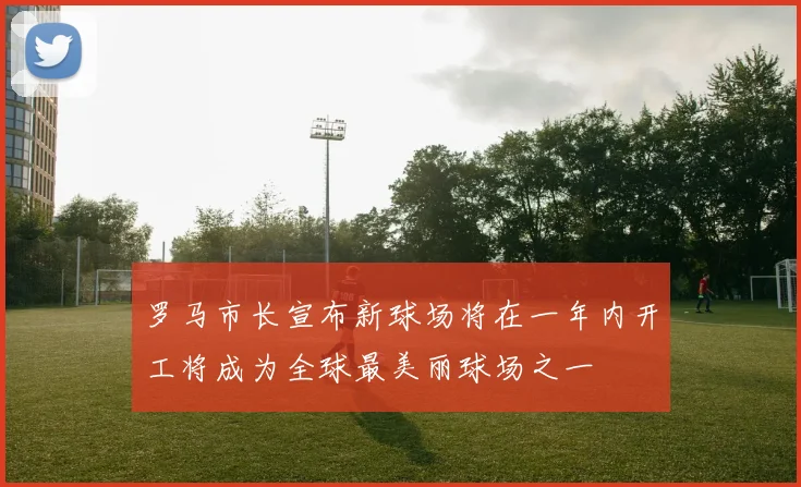 罗马市长宣布新球场将在一年内开工将成为全球最美丽球场之一
