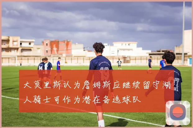 大莫里斯认为詹姆斯应继续留守湖人骑士可作为潜在备选球队