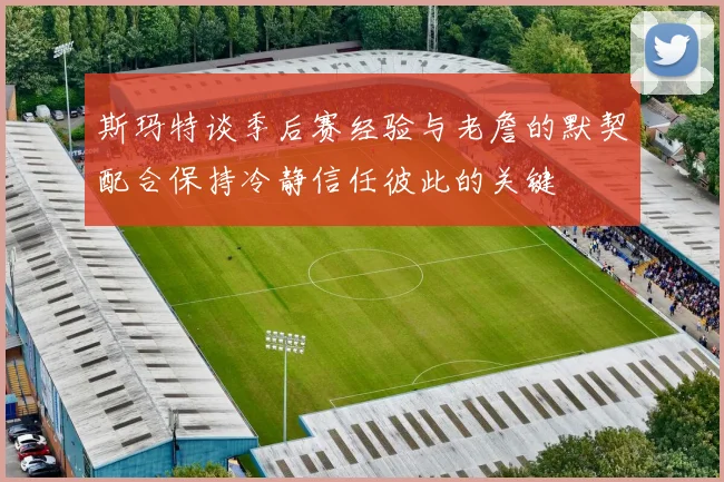 斯玛特谈季后赛经验与老詹的默契配合保持冷静信任彼此的关键