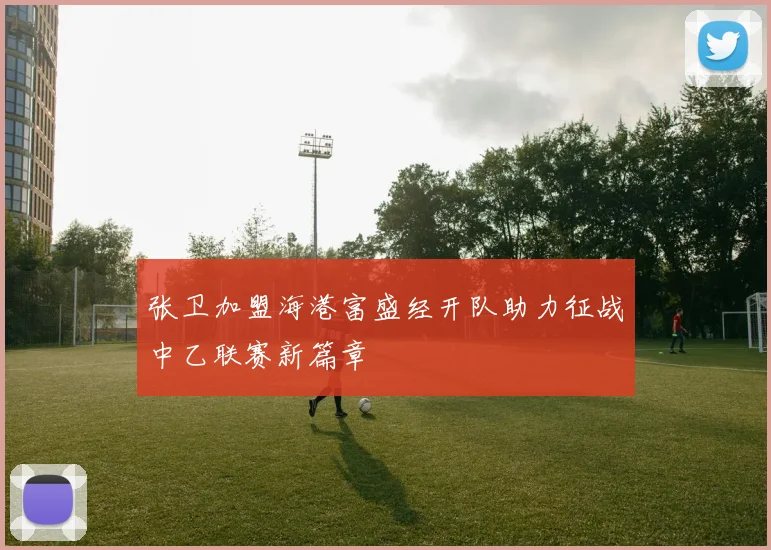 张卫加盟海港富盛经开队助力征战中乙联赛新篇章