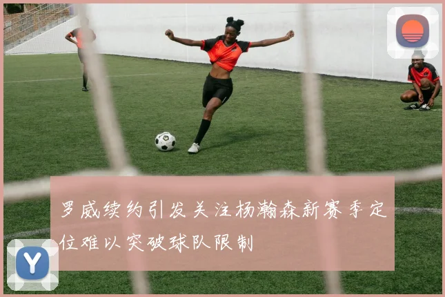 罗威续约引发关注杨瀚森新赛季定位难以突破球队限制