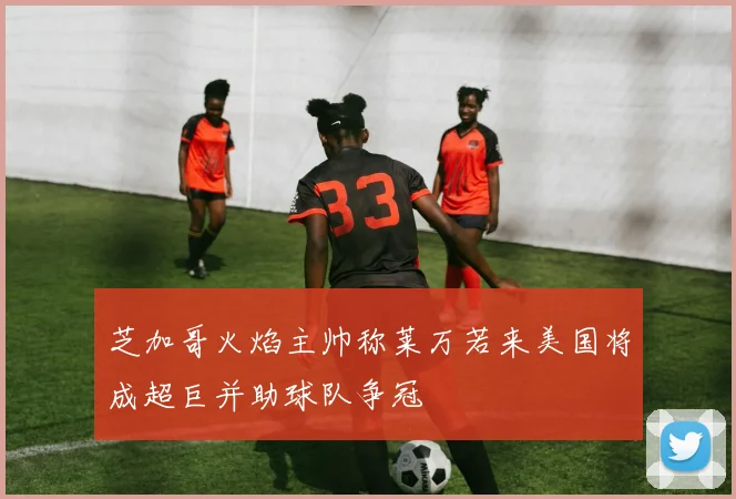 芝加哥火焰主帅称莱万若来美国将成超巨并助球队争冠
